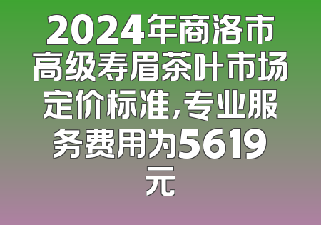 2024年商洛市高级寿眉茶叶市场定价标准，专业服务费用为5619元