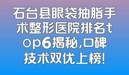 石台县眼袋抽脂手术整形医院排名top6揭秘，口碑技术双优上榜！