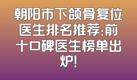 朝阳市下颌骨复位医生排名推荐：前十口碑医生榜单出炉！