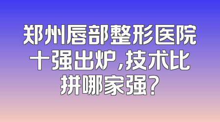 郑州唇部整形医院十强出炉，技术比拼哪家强？
