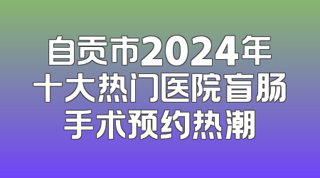 自贡市2024年十大热门医院盲肠手术预约热潮
