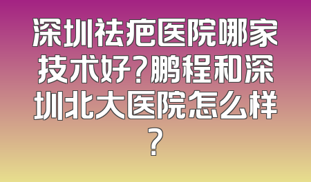 深圳祛疤医院哪家技术好？鹏程和深圳北大医院怎么样？