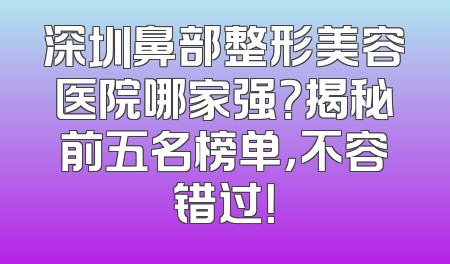 深圳鼻部整形美容医院哪家强？揭秘前五名榜单，不容错过！