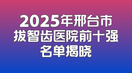 2025年邢台市拔智齿医院前十强名单揭晓