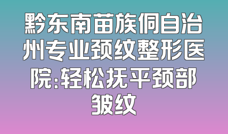 黔东南苗族侗自治州专业颈纹整形医院：轻松抚平颈部皱纹