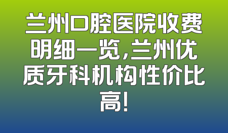 兰州口腔医院收费明细一览，兰州优质牙科机构性价比高！