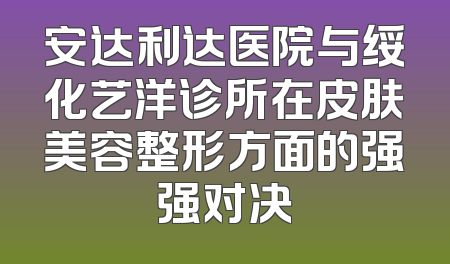 安达利达医院与绥化艺洋诊所在皮肤美容整形方面的强强对决