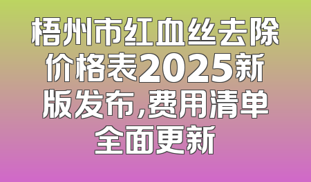 梧州市红血丝去除价格表2025新版发布，费用清单全面更新