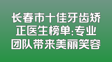长春市十佳牙齿矫正医生榜单：专业团队带来美丽笑容