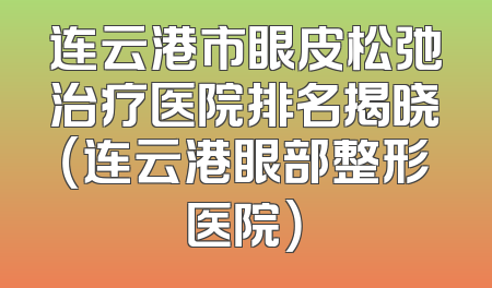 连云港市眼皮松弛治疗医院排名揭晓（连云港眼部整形医院）