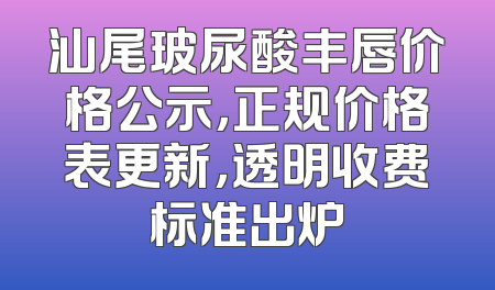汕尾玻尿酸丰唇价格公示，正规价格表更新，透明收费标准出炉