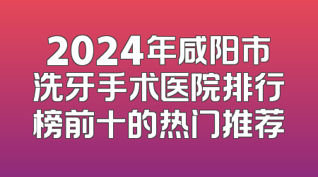 2024年咸阳市洗牙手术医院排行榜前十的热门推荐