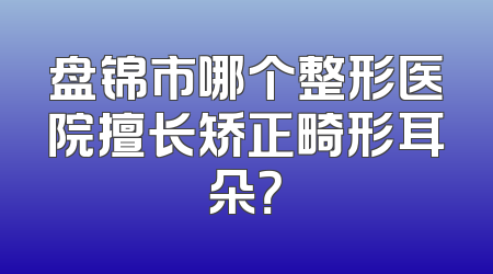 盘锦市哪个整形医院擅长矫正畸形耳朵？