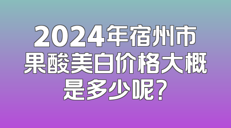 2024年宿州市果酸美白价格大概是多少呢？