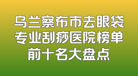 乌兰察布市去眼袋专业刮痧医院榜单前十名大盘点