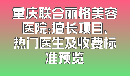 重庆联合丽格美容医院：擅长项目、热门医生及收费标准预览