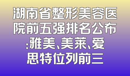 湖南省整形美容医院前五强排名公布：雅美、美莱、爱思特位列前三