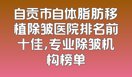 自贡市自体脂肪移植除皱医院排名前十佳，专业除皱机构榜单