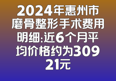 2024年惠州市磨骨整形手术费用明细：近6个月平均价格约为30921元