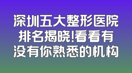 深圳五大整形医院排名揭晓！看看有没有你熟悉的机构