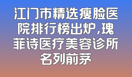 江门市精选瘦脸医院排行榜出炉，瑰菲诗医疗美容诊所名列前茅