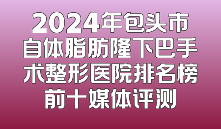 2024年包头市自体脂肪隆下巴手术整形医院排名榜前十媒体评测