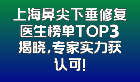 上海鼻尖下垂修复医生榜单TOP3揭晓，专家实力获认可！
