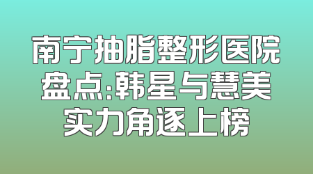 南宁抽脂整形医院盘点：韩星与慧美实力角逐上榜