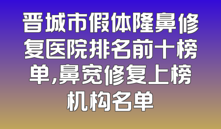 晋城市假体隆鼻修复医院排名前十榜单，鼻宽修复上榜机构名单
