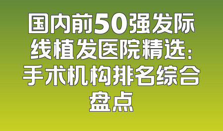 国内前50强发际线植发医院精选：手术机构排名综合盘点