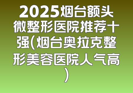 2025烟台额头微整形医院推荐十强（烟台奥拉克整形美容医院人气高）