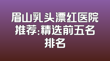 眉山乳头漂红医院推荐：精选前五名排名