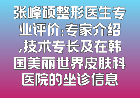 张峰硕整形医生专业评价：专家介绍，技术专长及在韩国美丽世界皮肤科医院的坐诊信息