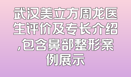 武汉美立方周龙医生评价及专长介绍，包含鼻部整形案例展示