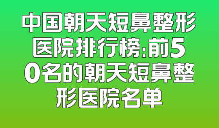 中国朝天短鼻整形医院排行榜：前50名的朝天短鼻整形医院名单