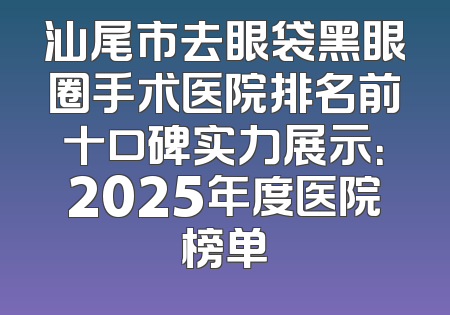 汕尾市去眼袋黑眼圈手术医院排名前十口碑实力展示：2025年度医院榜单