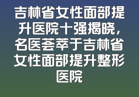 吉林省女性面部提升医院十强揭晓，名医荟萃于吉林省女性面部提升整形医院