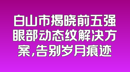 白山市揭晓前五强眼部动态纹解决方案，告别岁月痕迹
