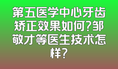 第五医学中心牙齿矫正效果如何？邹敬才等医生技术怎样？
