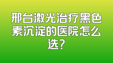 邢台激光治疗黑色素沉淀的医院怎么选？