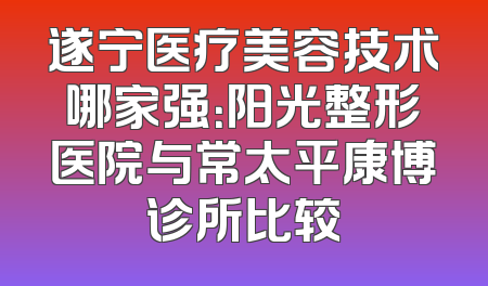 遂宁医疗美容技术哪家强：阳光整形医院与常太平康博诊所比较