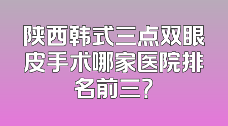 陕西韩式三点双眼皮手术哪家医院排名前三？