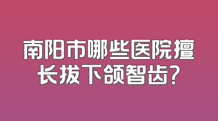 南阳市哪些医院擅长拔下颌智齿？
