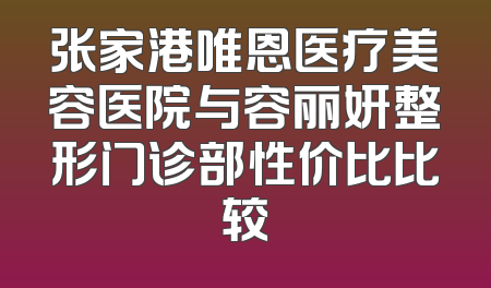 张家港唯恩医疗美容医院与容丽妍整形门诊部性价比比较