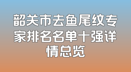 韶关市去鱼尾纹专家排名名单十强详情总览