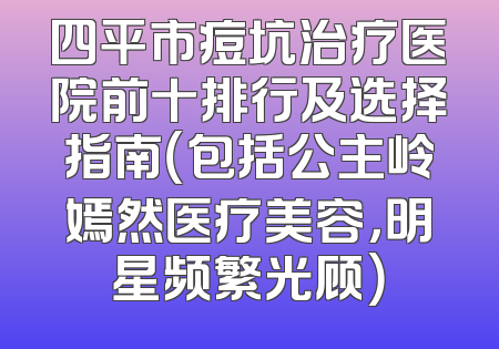 四平市痘坑治疗医院前十排行及选择指南（包括公主岭嫣然医疗美容，明星频繁光顾）