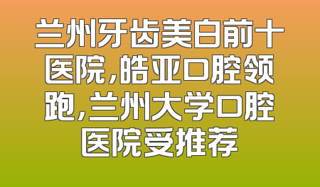 兰州牙齿美白前十医院，皓亚口腔领跑，兰州大学口腔医院受推荐
