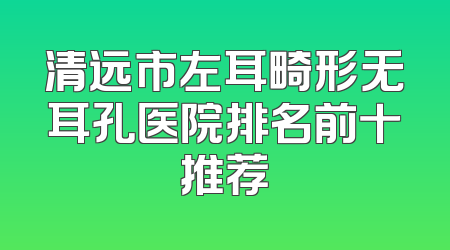 清远市左耳畸形无耳孔医院排名前十推荐