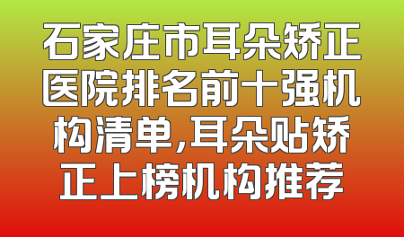 石家庄市耳朵矫正医院排名前十强机构清单，耳朵贴矫正上榜机构推荐