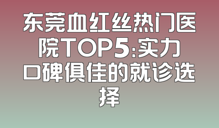 东莞血红丝热门医院TOP5：实力口碑俱佳的就诊选择